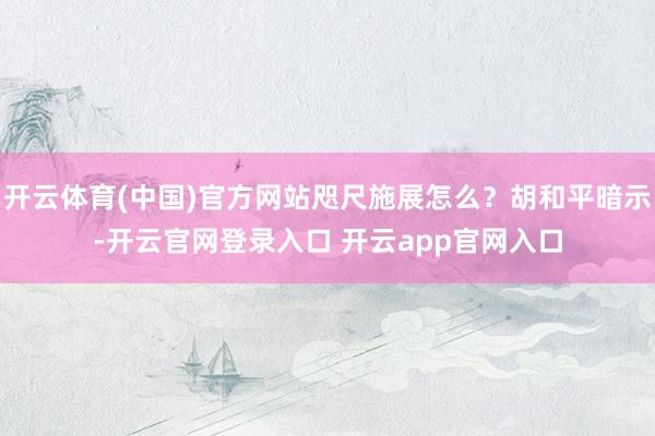 开云体育(中国)官方网站咫尺施展怎么？胡和平暗示-开云官网登录入口 开云app官网入口