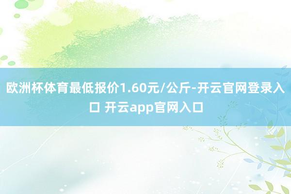 欧洲杯体育最低报价1.60元/公斤-开云官网登录入口 开云app官网入口