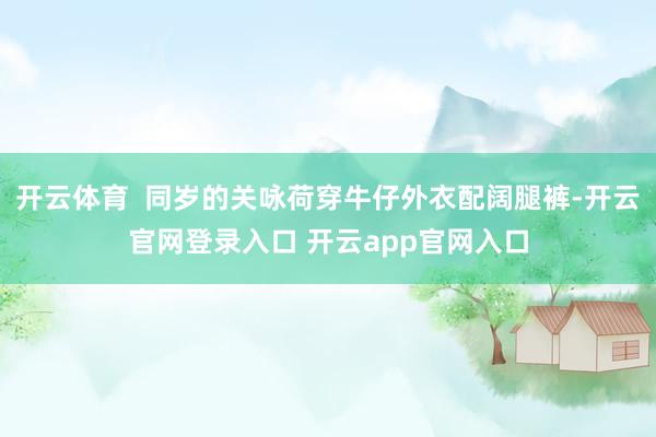 开云体育  同岁的关咏荷穿牛仔外衣配阔腿裤-开云官网登录入口 开云app官网入口