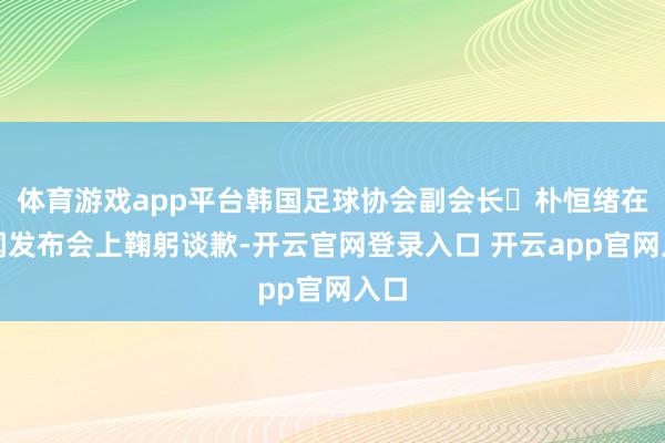 体育游戏app平台韩国足球协会副会长‌朴恒绪在新闻发布会上鞠躬谈歉-开云官网登录入口 开云app官网入口