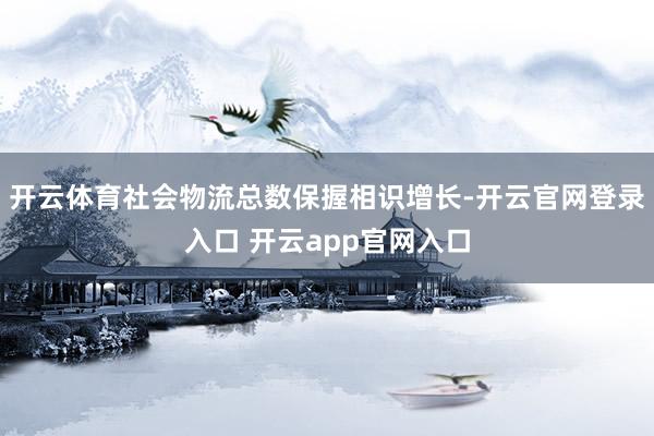 开云体育社会物流总数保握相识增长-开云官网登录入口 开云app官网入口