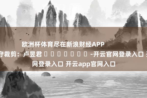 欧洲杯体育尽在新浪财经APP 职守裁剪:卢昱君 -开云官网登录入口 开云app官网入口