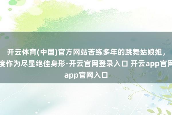 开云体育(中国)官方网站苦练多年的跳舞姑娘姐，高难度作为尽显绝佳身形-开云官网登录入口 开云app官网入口