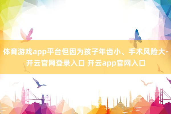 体育游戏app平台但因为孩子年齿小、手术风险大-开云官网登录入口 开云app官网入口