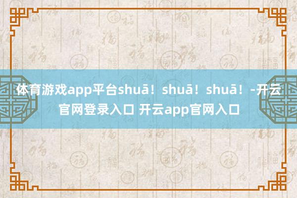 体育游戏app平台shuā！shuā！shuā！-开云官网登录入口 开云app官网入口