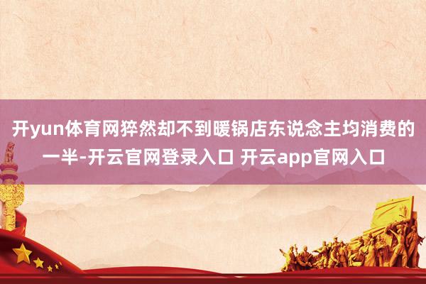 开yun体育网猝然却不到暖锅店东说念主均消费的一半-开云官网登录入口 开云app官网入口