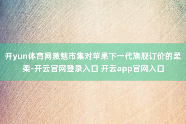 开yun体育网激勉市集对苹果下一代旗舰订价的柔柔-开云官网登录入口 开云app官网入口