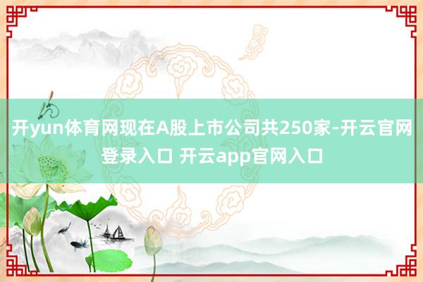 开yun体育网现在A股上市公司共250家-开云官网登录入口 开云app官网入口